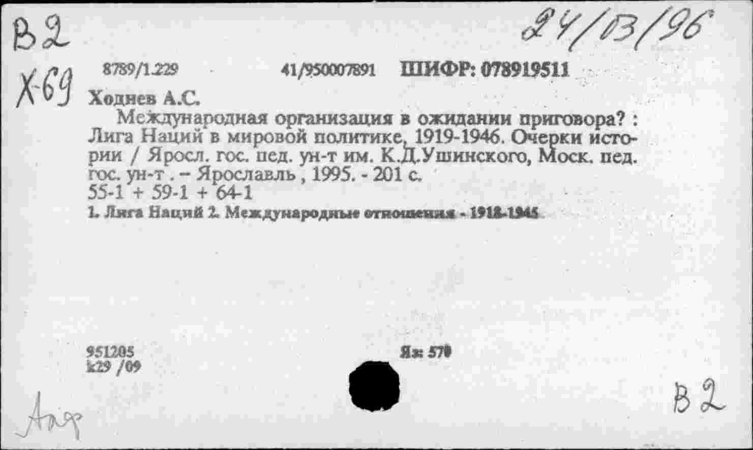 ﻿8789/1229	41/950007891 ШИФР: 078919511
Ходнев А.С.
Международная организация в ожидании приговора? : Лига Наций* в мировой политике, 1919-1946. Очерки истории / Яросл. гос. пед. ун-т им. К.Д.Ушинского, моек. пед. гос. ун-т . - Ярославль, 1995. - 201 с. 55-1 + 59-1 + 64-1
1. Лига Наций 2. Международны« отношения - 1918-1945
951205
Ш/09
Як 57*